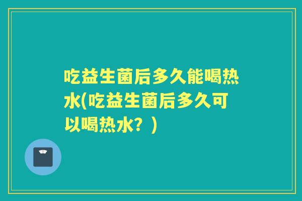 吃益生菌后多久能喝热水(吃益生菌后多久可以喝热水?) 吃益生菌后多久能喝热水(吃益生菌后多久可以喝热水?)