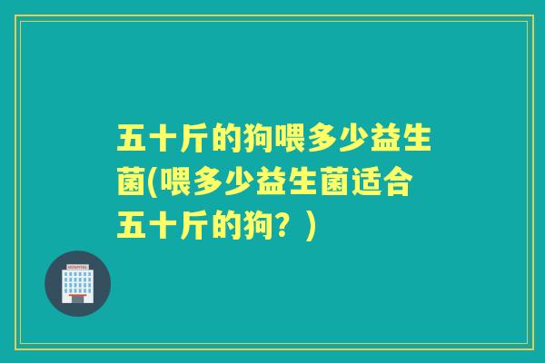 五十斤的狗喂多少益生菌(喂多少益生菌适合五十斤的狗?) 五十斤的狗喂多少益生菌(喂多少益生菌适合五十斤的狗?)