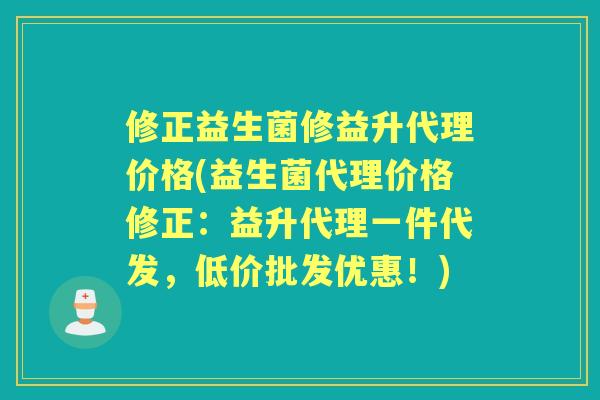 修正益生菌修益升代理价格(益生菌代理价格修正:益升代理一件代发,低价批发优惠!) 修正益生菌修益升代理价格(益生菌代理价格修正:益升代理一件代发,低价批发优惠!)