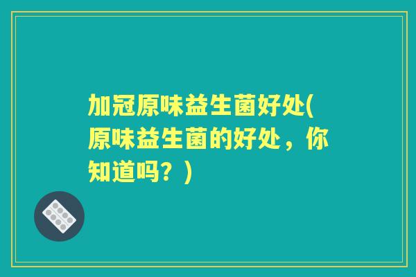 加冠原味益生菌好处(原味益生菌的好处,你知道吗?) 加冠原味益生菌好处(原味益生菌的好处,你知道吗?)