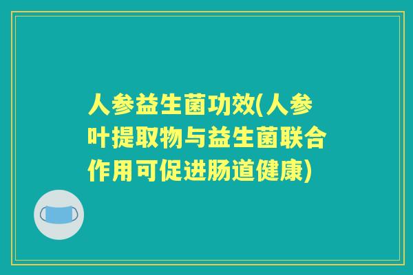 人参益生菌功效(人参叶提取物与益生菌联合作用可促进肠道健康) 人参益生菌功效(人参叶提取物与益生菌联合作用可促进肠道健康)