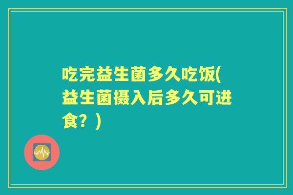 吃完益生菌多久吃饭(益生菌摄入后多久可进食?) 吃完益生菌多久吃饭(益生菌摄入后多久可进食?)