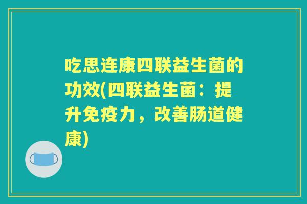 吃思连康四联益生菌的功效(四联益生菌:提升力,改善肠道健康) 吃思连康四联益生菌的功效(四联益生菌:提升力,改善肠道健康)