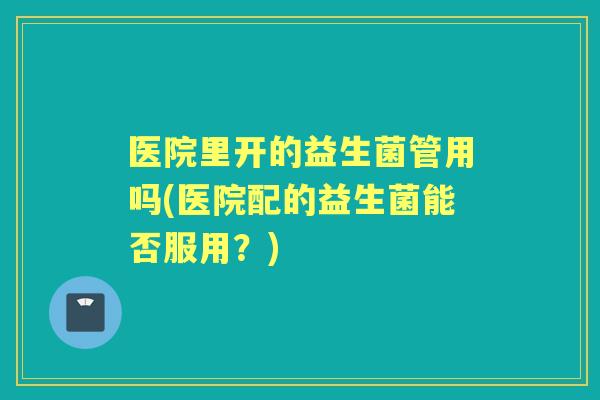 医院里开的益生菌管用吗(医院配的益生菌能否服用?) 医院里开的益生菌管用吗(医院配的益生菌能否服用?)