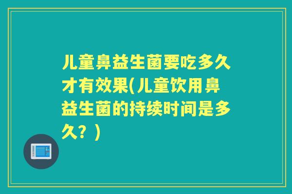 儿童鼻益生菌要吃多久才有效果(儿童饮用鼻益生菌的持续时间是多久?) 儿童鼻益生菌要吃多久才有效果(儿童饮用鼻益生菌的持续时间是多久?)