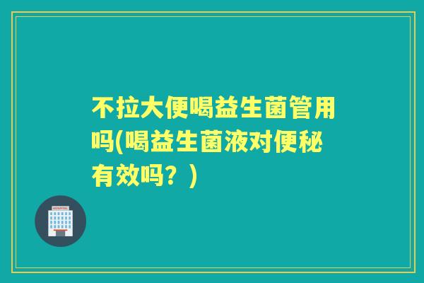 不拉大便喝益生菌管用吗(喝益生菌液对有效吗?) 不拉大便喝益生菌管用吗(喝益生菌液对有效吗?)