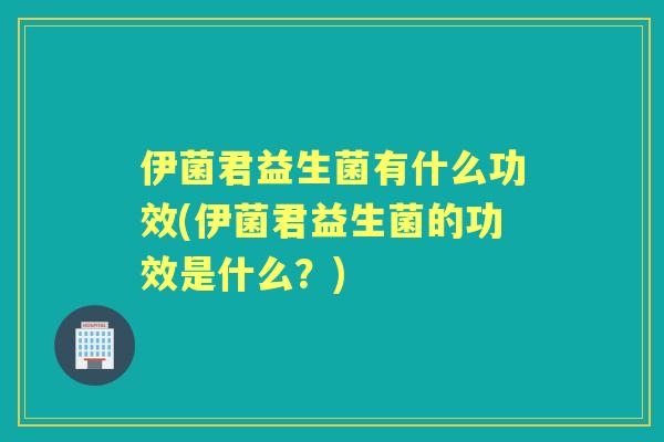 伊菌君益生菌有什么功效(伊菌君益生菌的功效是什么?) 伊菌君益生菌有什么功效(伊菌君益生菌的功效是什么?)
