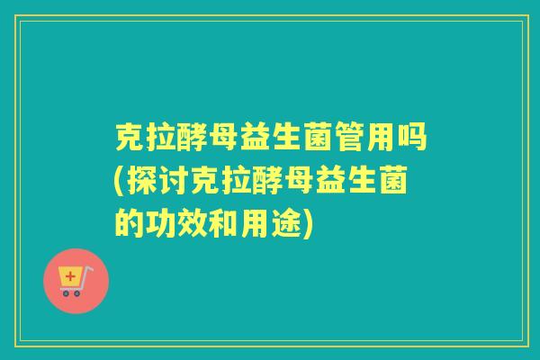 克拉酵母益生菌管用吗(探讨克拉酵母益生菌的功效和用途) 克拉酵母益生菌管用吗(探讨克拉酵母益生菌的功效和用途)