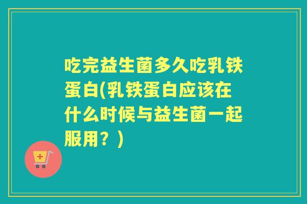 吃完益生菌多久吃乳铁蛋白(乳铁蛋白应该在什么时候与益生菌一起服用？)