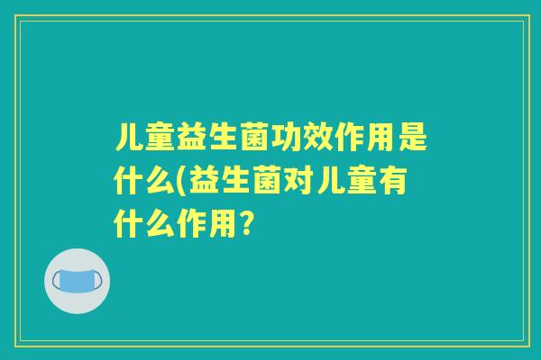 儿童益生菌功效作用是什么(益生菌对儿童有什么作用? 儿童益生菌功效作用是什么(益生菌对儿童有什么作用?
