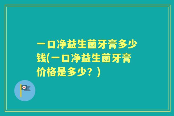 一口净益生菌牙膏多少钱(一口净益生菌牙膏价格是多少？)