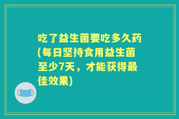 吃了益生菌要吃多久药(每日坚持食用益生菌至少7天，才能获得佳效果)