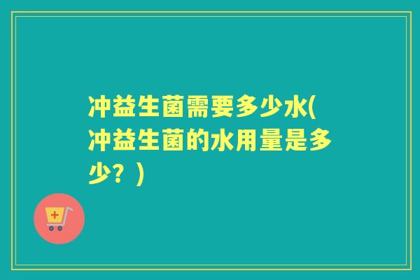 冲益生菌需要多少水(冲益生菌的水用量是多少?) 冲益生菌需要多少水(冲益生菌的水用量是多少?)
