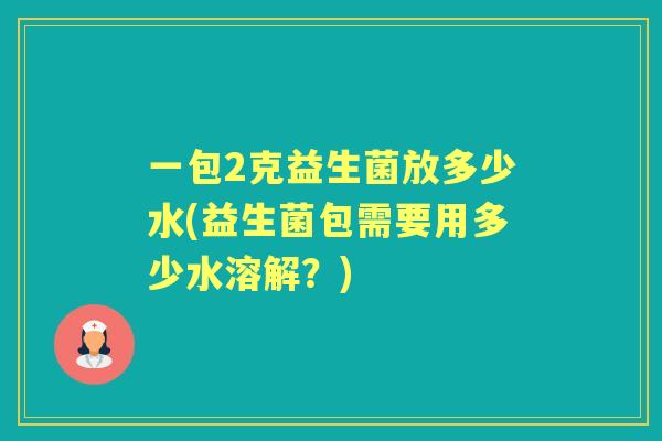 一包2克益生菌放多少水(益生菌包需要用多少水溶解?) 一包2克益生菌放多少水(益生菌包需要用多少水溶解?)