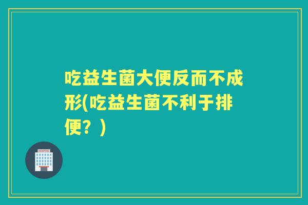 吃益生菌大便反而不成形(吃益生菌不利于排便?) 吃益生菌大便反而不成形(吃益生菌不利于排便?)