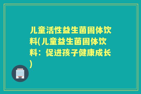 儿童活性益生菌固体饮料(儿童益生菌固体饮料：促进孩子健康成长)