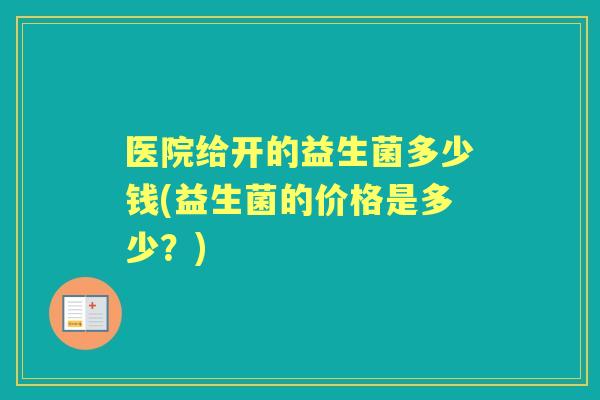 医院给开的益生菌多少钱(益生菌的价格是多少?) 医院给开的益生菌多少钱(益生菌的价格是多少?)