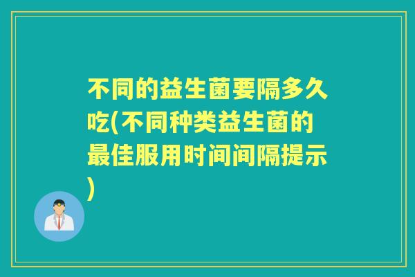 不同的益生菌要隔多久吃(不同种类益生菌的佳服用时间间隔提示) 不同的益生菌要隔多久吃(不同种类益生菌的佳服用时间间隔提示)