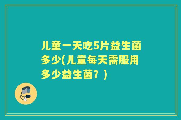 儿童一天吃5片益生菌多少(儿童每天需服用多少益生菌?) 儿童一天吃5片益生菌多少(儿童每天需服用多少益生菌?)