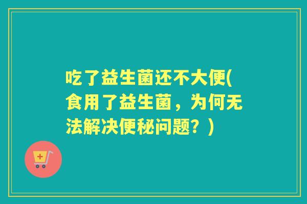 吃了益生菌还不大便(食用了益生菌,为何无法解决问题?) 吃了益生菌还不大便(食用了益生菌,为何无法解决问题?)