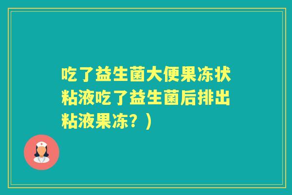 吃了益生菌大便果冻状粘液吃了益生菌后排出粘液果冻?) 吃了益生菌大便果冻状粘液吃了益生菌后排出粘液果冻?)