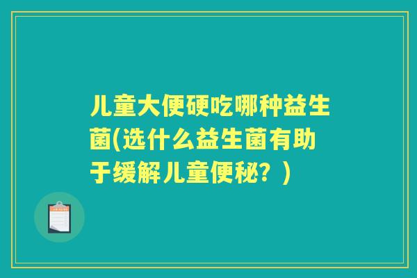 儿童大便硬吃哪种益生菌(选什么益生菌有助于缓解儿童?) 儿童大便硬吃哪种益生菌(选什么益生菌有助于缓解儿童?)
