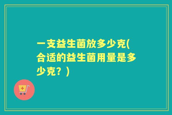 一支益生菌放多少克(合适的益生菌用量是多少克?) 一支益生菌放多少克(合适的益生菌用量是多少克?)