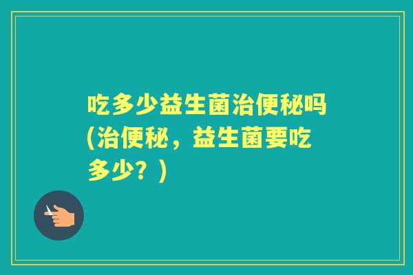 吃多少益生菌吗(,益生菌要吃多少?) 吃多少益生菌吗(,益生菌要吃多少?)