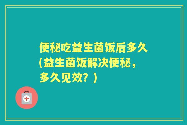 吃益生菌饭后多久(益生菌饭解决,多久见效?) 吃益生菌饭后多久(益生菌饭解决,多久见效?)