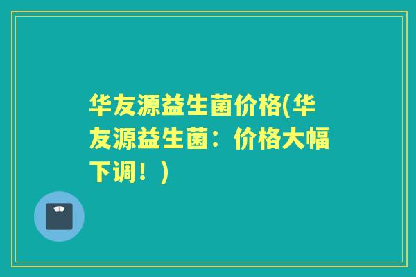 华友源益生菌价格(华友源益生菌：价格大幅下调！)