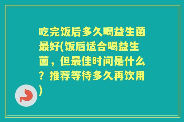 吃完饭后多久喝益生菌好(饭后适合喝益生菌,但佳时间是什么?推荐等待多久再饮用) 吃完饭后多久喝益生菌好(饭后适合喝益生菌,但佳时间是什么?推荐等待多久再饮用)