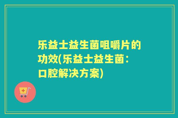 乐益士益生菌咀嚼片的功效(乐益士益生菌:口腔解决方案) 乐益士益生菌咀嚼片的功效(乐益士益生菌:口腔解决方案)