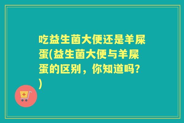 吃益生菌大便还是羊屎蛋(益生菌大便与羊屎蛋的区别,你知道吗?) 吃益生菌大便还是羊屎蛋(益生菌大便与羊屎蛋的区别,你知道吗?)