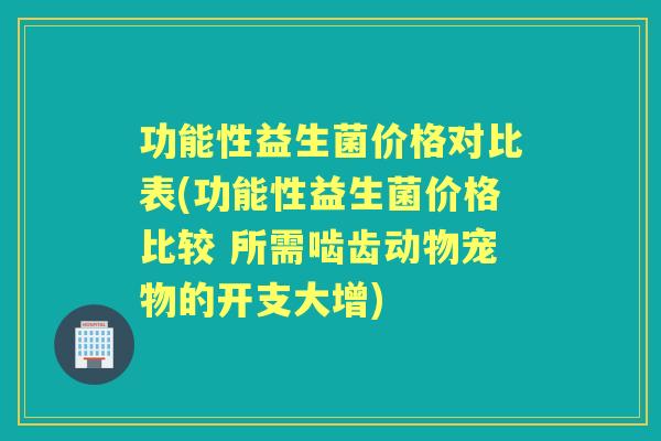 功能性益生菌价格对比表(功能性益生菌价格比较 所需啮齿动物宠物的开支大增) 功能性益生菌价格对比表(功能性益生菌价格比较 所需啮齿动物宠物的开支大增)