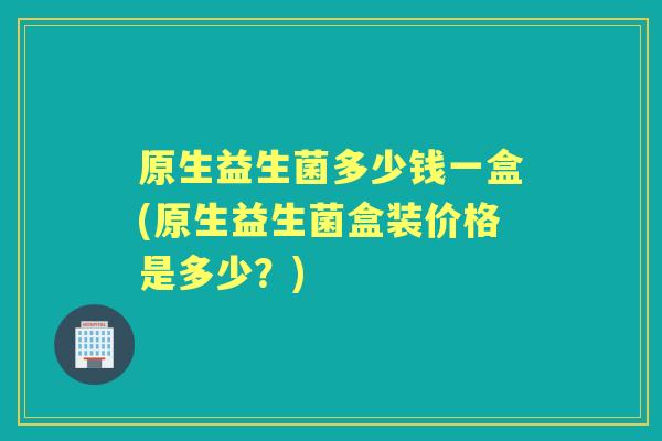 原生益生菌多少钱一盒(原生益生菌盒装价格是多少?) 原生益生菌多少钱一盒(原生益生菌盒装价格是多少?)