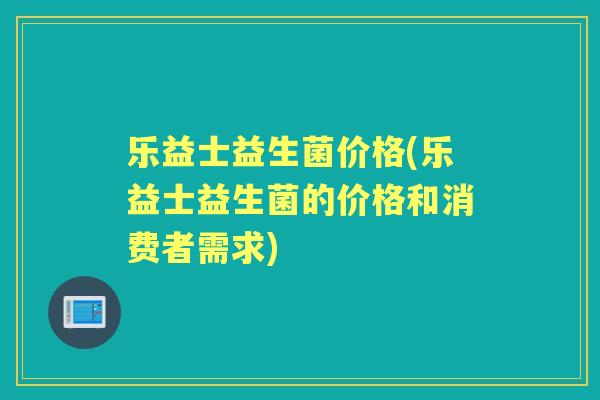 乐益士益生菌价格(乐益士益生菌的价格和消费者需求) 乐益士益生菌价格(乐益士益生菌的价格和消费者需求)