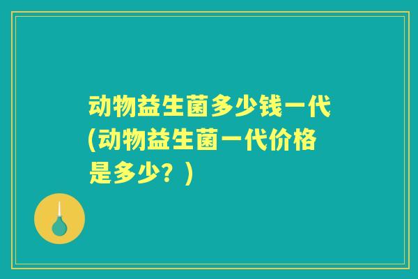 动物益生菌多少钱一代(动物益生菌一代价格是多少？)