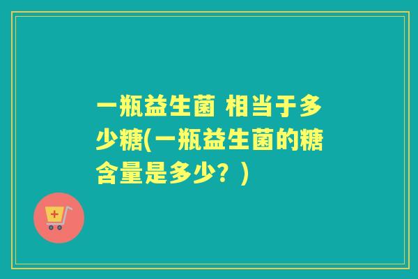 一瓶益生菌 相当于多少糖(一瓶益生菌的糖含量是多少?) 一瓶益生菌 相当于多少糖(一瓶益生菌的糖含量是多少?)