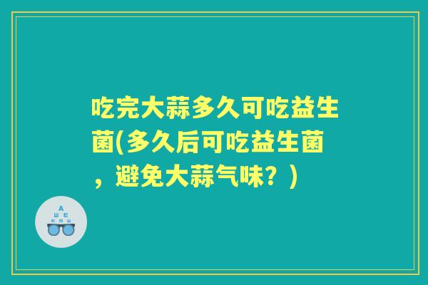 吃完大蒜多久可吃益生菌(多久后可吃益生菌,避免大蒜气味?) 吃完大蒜多久可吃益生菌(多久后可吃益生菌,避免大蒜气味?)