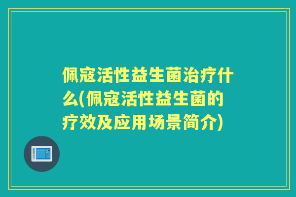 佩寇活性益生菌什么(佩寇活性益生菌的疗效及应用场景简介) 佩寇活性益生菌什么(佩寇活性益生菌的疗效及应用场景简介)