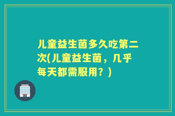 儿童益生菌多久吃第二次(儿童益生菌,几乎每天都需服用?) 儿童益生菌多久吃第二次(儿童益生菌,几乎每天都需服用?)