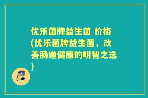 优乐菌牌益生菌 价格(优乐菌牌益生菌,改善肠道健康的明智之选) 优乐菌牌益生菌 价格(优乐菌牌益生菌,改善肠道健康的明智之选)