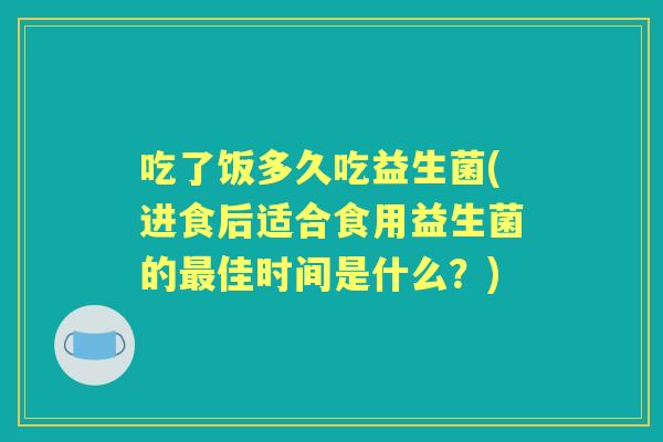 吃了饭多久吃益生菌(进食后适合食用益生菌的佳时间是什么?) 吃了饭多久吃益生菌(进食后适合食用益生菌的佳时间是什么?)