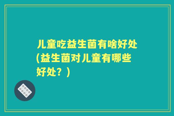 儿童吃益生菌有啥好处(益生菌对儿童有哪些好处?) 儿童吃益生菌有啥好处(益生菌对儿童有哪些好处?)