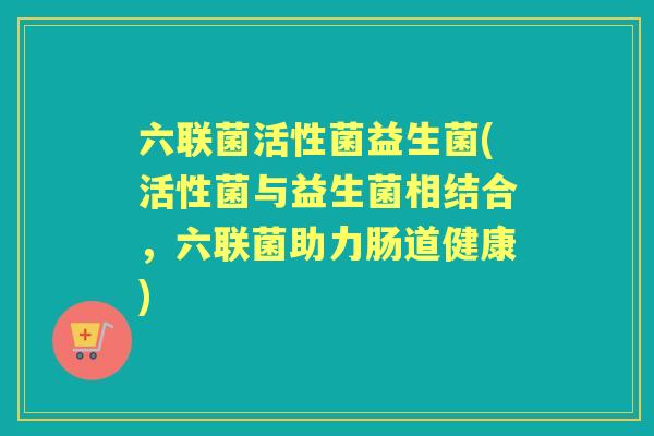 六联菌活性菌益生菌(活性菌与益生菌相结合,六联菌助力肠道健康) 六联菌活性菌益生菌(活性菌与益生菌相结合,六联菌助力肠道健康)