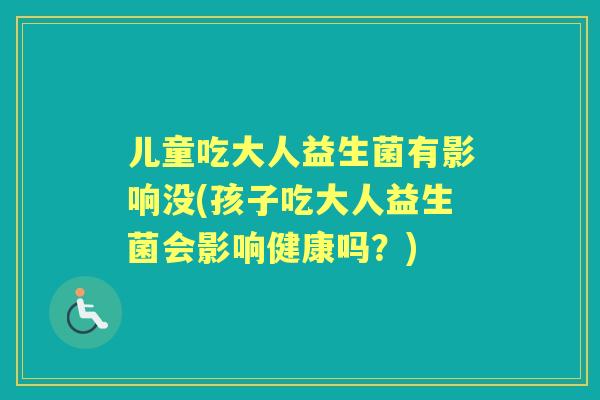 儿童吃大人益生菌有影响没(孩子吃大人益生菌会影响健康吗？)