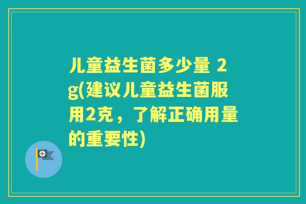 儿童益生菌多少量 2g(建议儿童益生菌服用2克,了解正确用量的重要性) 儿童益生菌多少量 2g(建议儿童益生菌服用2克,了解正确用量的重要性)
