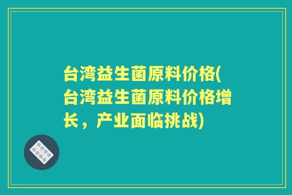 台湾益生菌原料价格(台湾益生菌原料价格增长,产业面临挑战) 台湾益生菌原料价格(台湾益生菌原料价格增长,产业面临挑战)