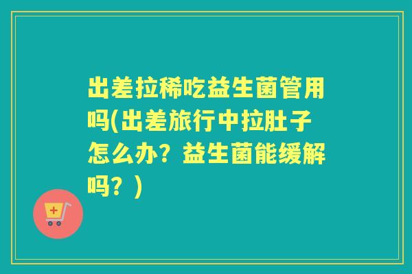 出差拉稀吃益生菌管用吗(出差旅行中拉肚子怎么办？益生菌能缓解吗？)