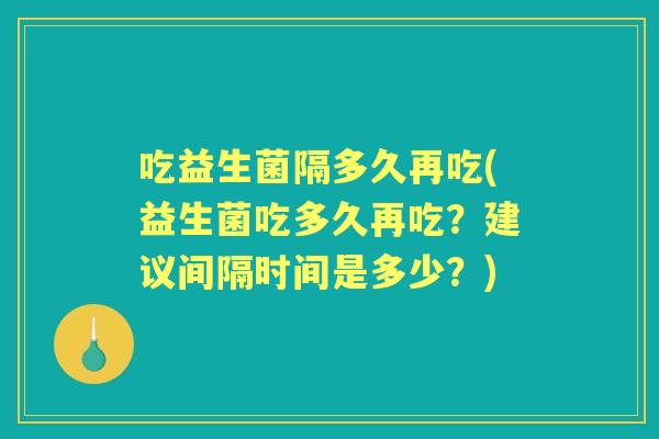 吃益生菌隔多久再吃(益生菌吃多久再吃?建议间隔时间是多少?) 吃益生菌隔多久再吃(益生菌吃多久再吃?建议间隔时间是多少?)